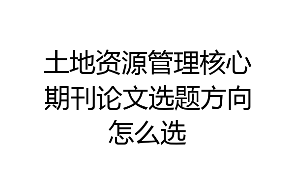土地资源管理核心期刊论文选题方向怎么选