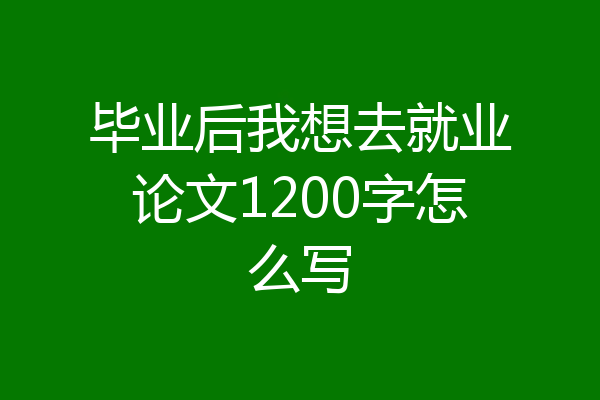 毕业后我想去就业论文1200字怎么写