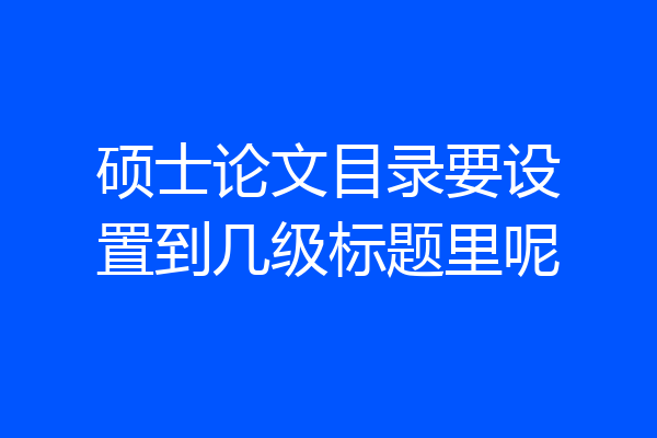 硕士论文目录要设置到几级标题里呢