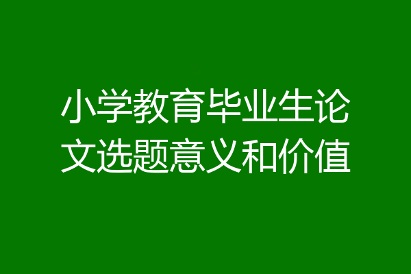 小学教育毕业生论文选题意义和价值