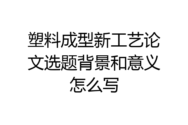 塑料成型新工艺论文选题背景和意义怎么写