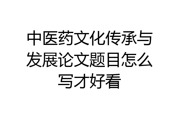 中医药文化传承与发展论文题目怎么写才好看