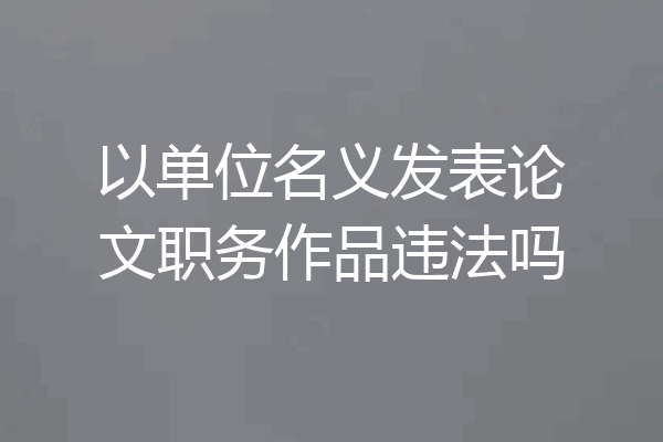 以单位名义发表论文职务作品违法吗