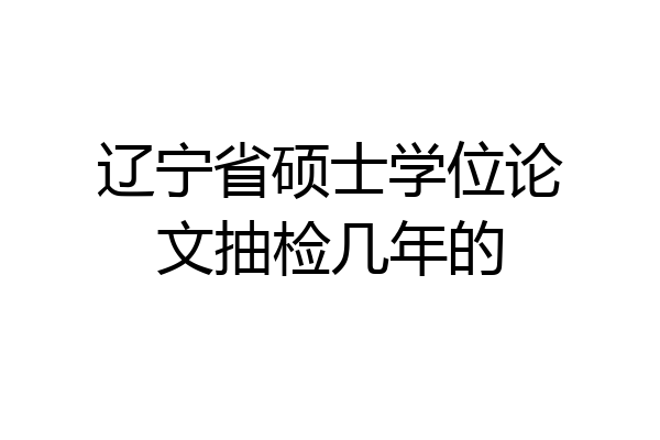 辽宁省硕士学位论文抽检几年的