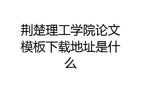 荆楚理工学院论文模板下载地址是什么