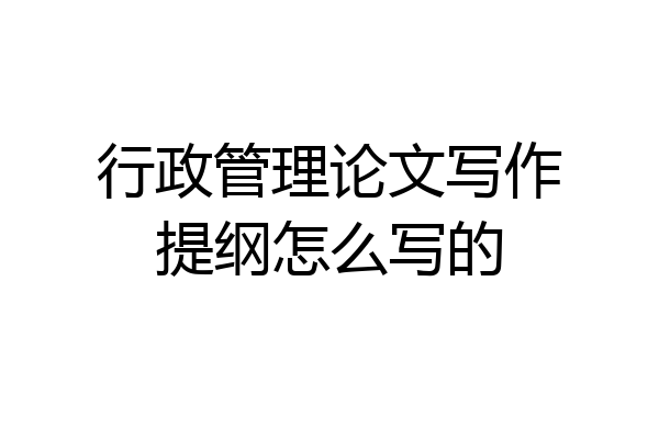 行政管理论文写作提纲怎么写的