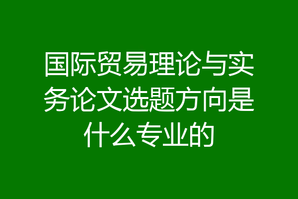 国际贸易理论与实务论文选题方向是什么专业的