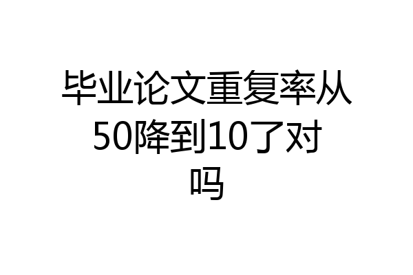 毕业论文重复率从50降到10了对吗