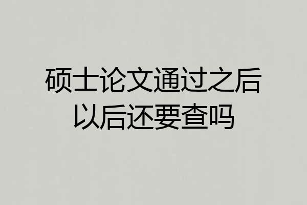 硕士论文通过之后以后还要查吗