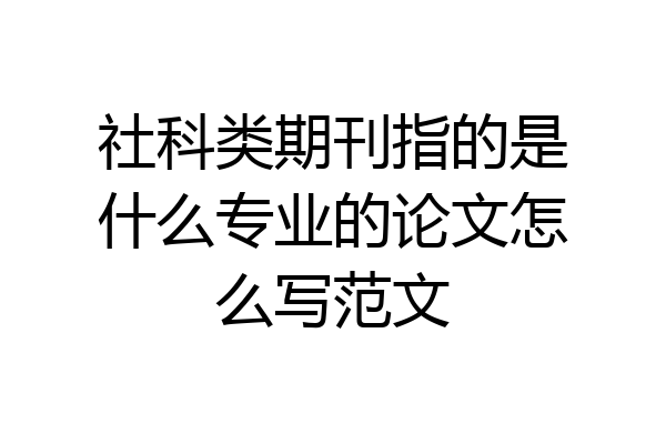 社科类期刊指的是什么专业的论文怎么写范文