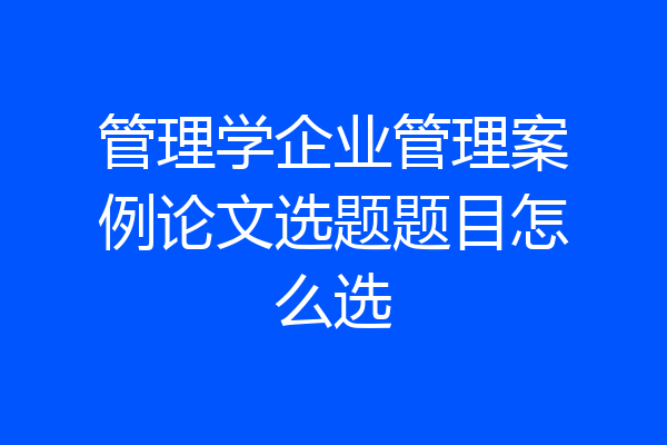 管理学企业管理案例论文选题题目怎么选