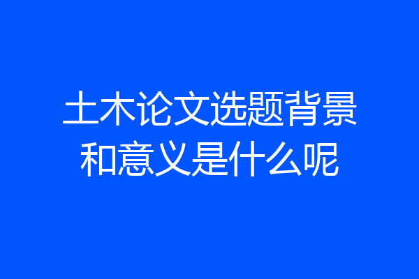 土木论文选题背景和意义是什么呢