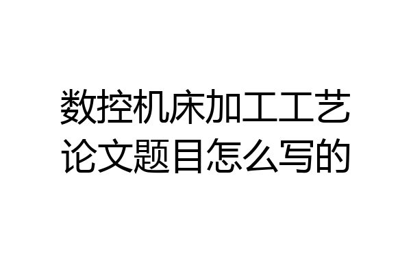 数控机床加工工艺论文题目怎么写的