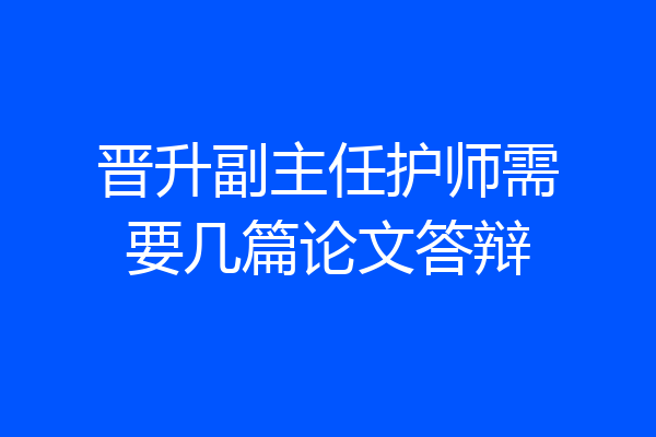 晋升副主任护师需要几篇论文答辩
