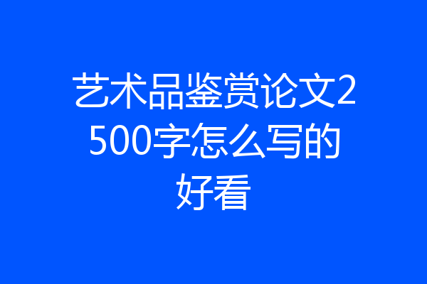 艺术品鉴赏论文2500字怎么写的好看