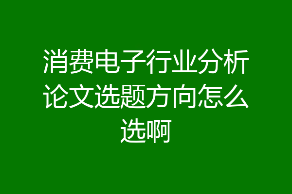 消费电子行业分析论文选题方向怎么选啊