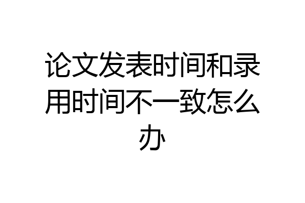 论文发表时间和录用时间不一致怎么办