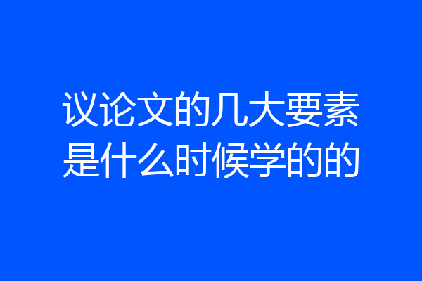 议论文的几大要素是什么时候学的的