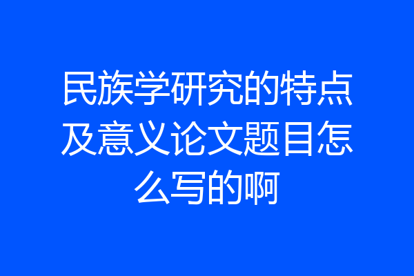 民族学研究的特点及意义论文题目怎么写的啊