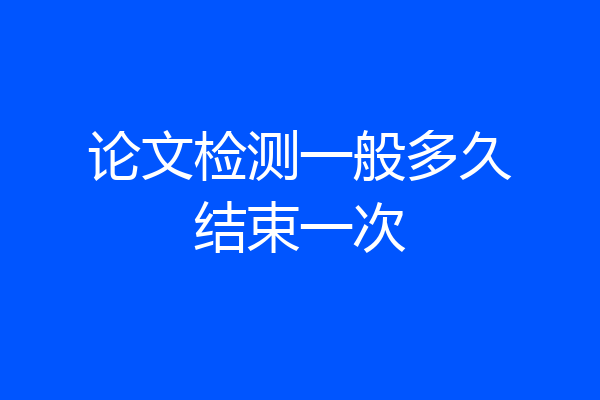 论文检测一般多久结束一次