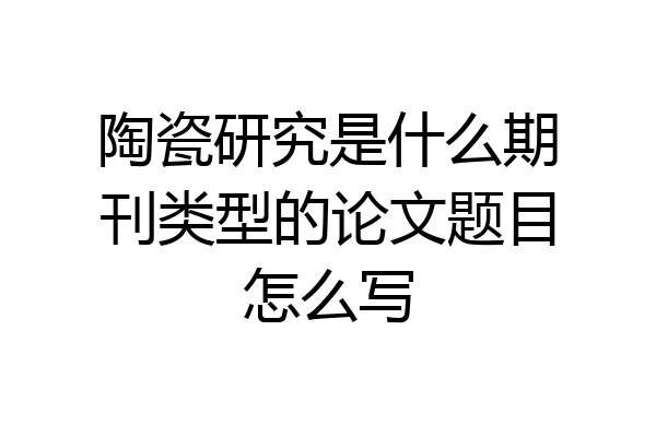 陶瓷研究是什么期刊类型的论文题目怎么写