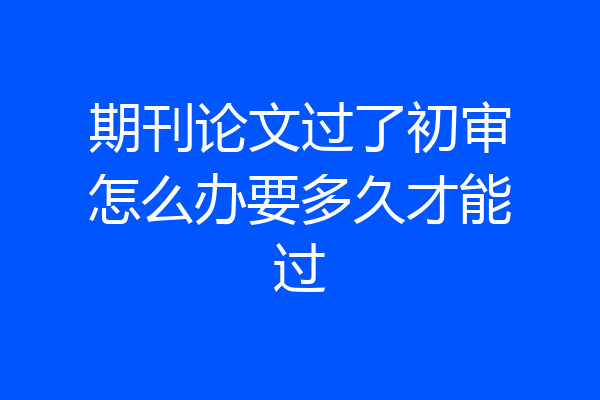 期刊论文过了初审怎么办要多久才能过