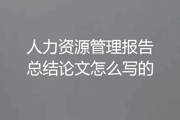 人力资源管理报告总结论文怎么写的