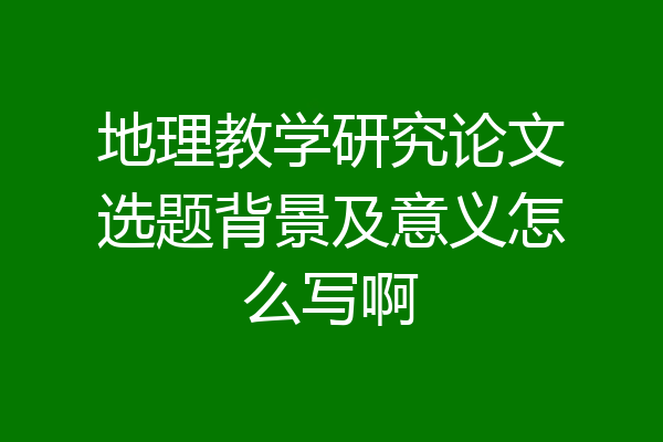 地理教学研究论文选题背景及意义怎么写啊