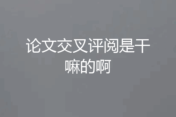 论文交叉评阅是干嘛的啊