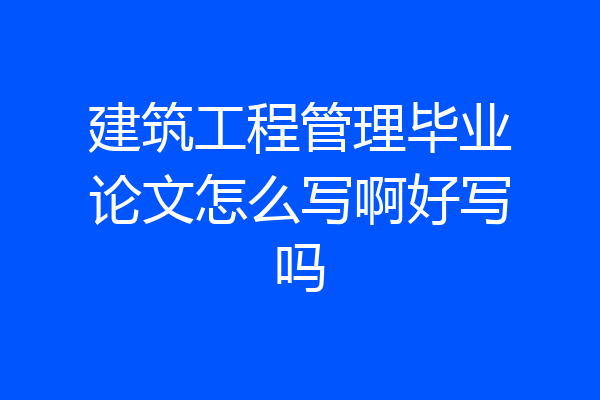 建筑工程管理毕业论文怎么写啊好写吗