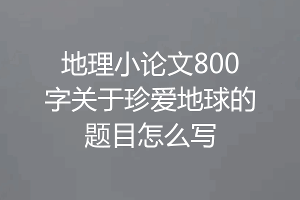 地理小论文800字关于珍爱地球的题目怎么写