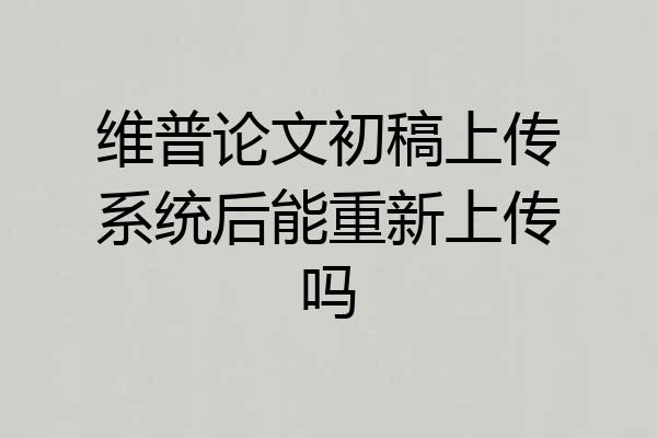 维普论文初稿上传系统后能重新上传吗