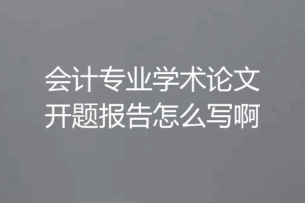 会计专业学术论文开题报告怎么写啊