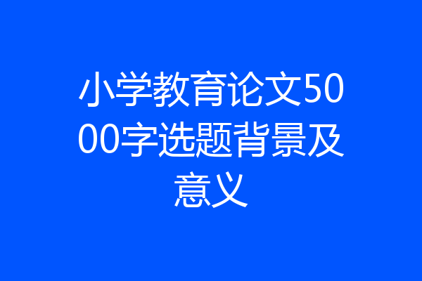 小学教育论文5000字选题背景及意义