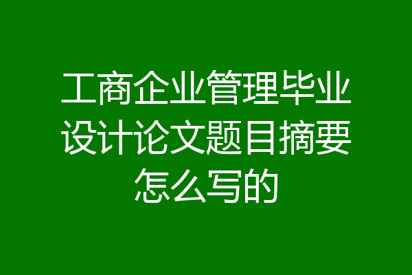 工商企业管理毕业设计论文题目摘要怎么写的
