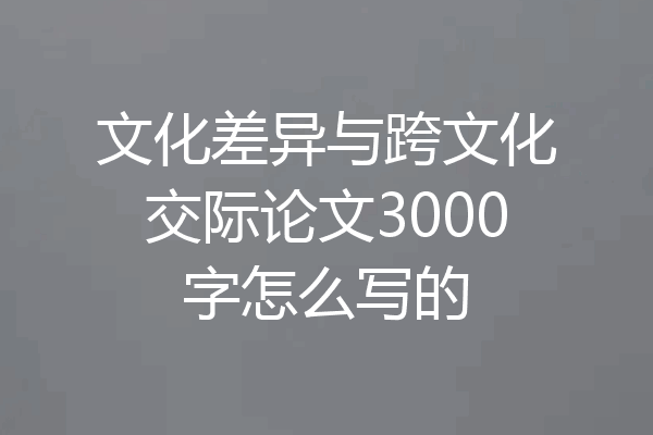 文化差异与跨文化交际论文3000字怎么写的