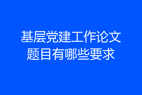 基层党建工作论文题目有哪些要求