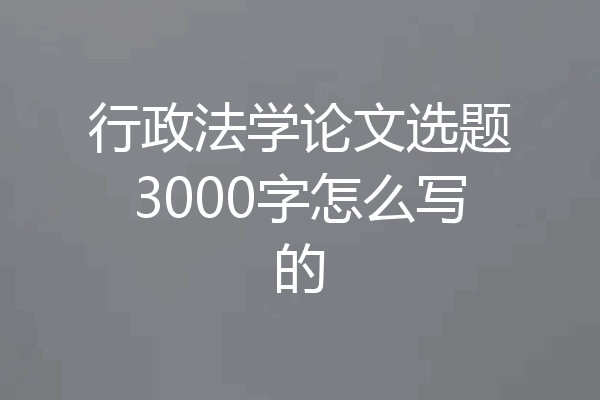 行政法学论文选题3000字怎么写的