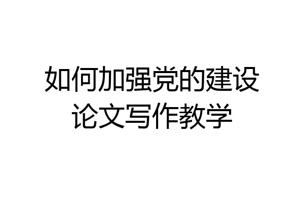 如何加强党的建设论文写作教学