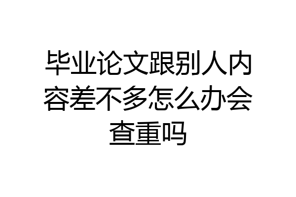 毕业论文跟别人内容差不多怎么办会查重吗