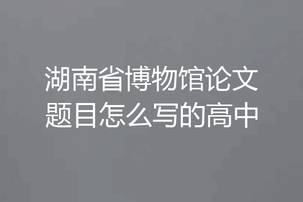 湖南省博物馆论文题目怎么写的高中