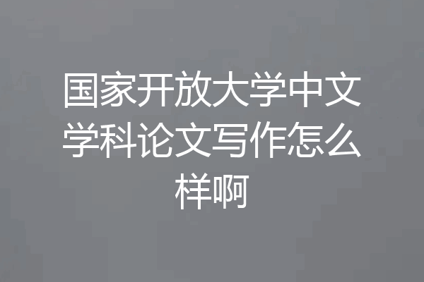 国家开放大学中文学科论文写作怎么样啊