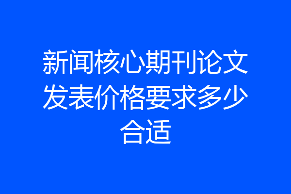 新闻核心期刊论文发表价格要求多少合适