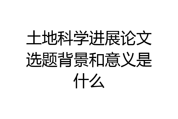 土地科学进展论文选题背景和意义是什么