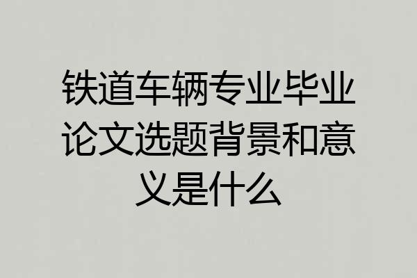 铁道车辆专业毕业论文选题背景和意义是什么