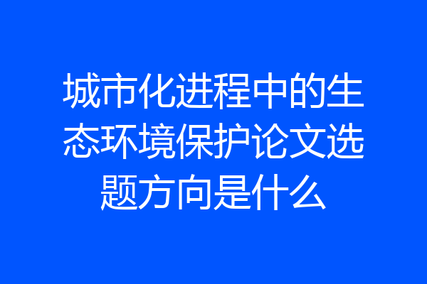 城市化进程中的生态环境保护论文选题方向是什么