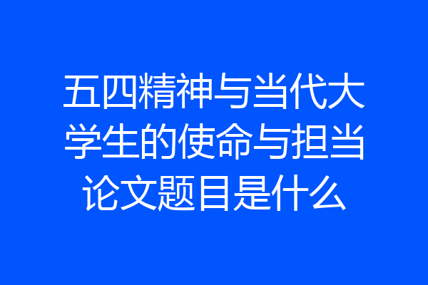 五四精神与当代大学生的使命与担当论文题目是什么