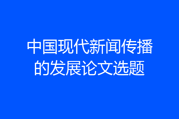 中国现代新闻传播的发展论文选题
