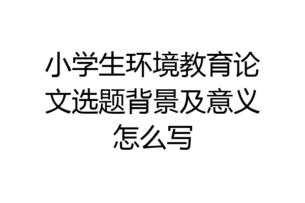 小学生环境教育论文选题背景及意义怎么写