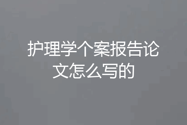 护理学个案报告论文怎么写的